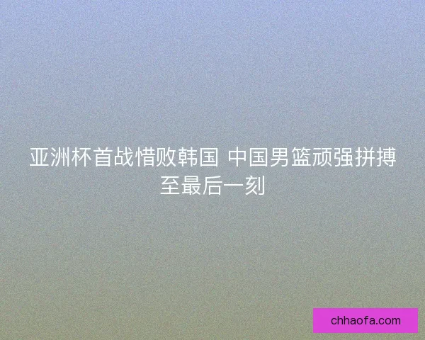 亚洲杯首战惜败韩国 中国男篮顽强拼搏至最后一刻